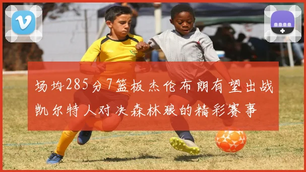 场均285分7篮板杰伦布朗有望出战凯尔特人对决森林狼的精彩赛事