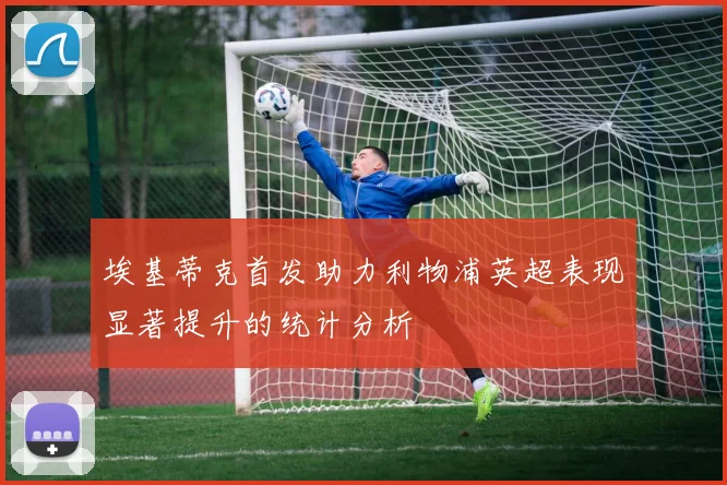 埃基蒂克首发助力利物浦英超表现显著提升的统计分析