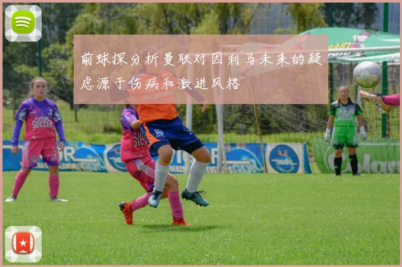 前球探分析曼联对因利马未来的疑虑源于伤病和激进风格
